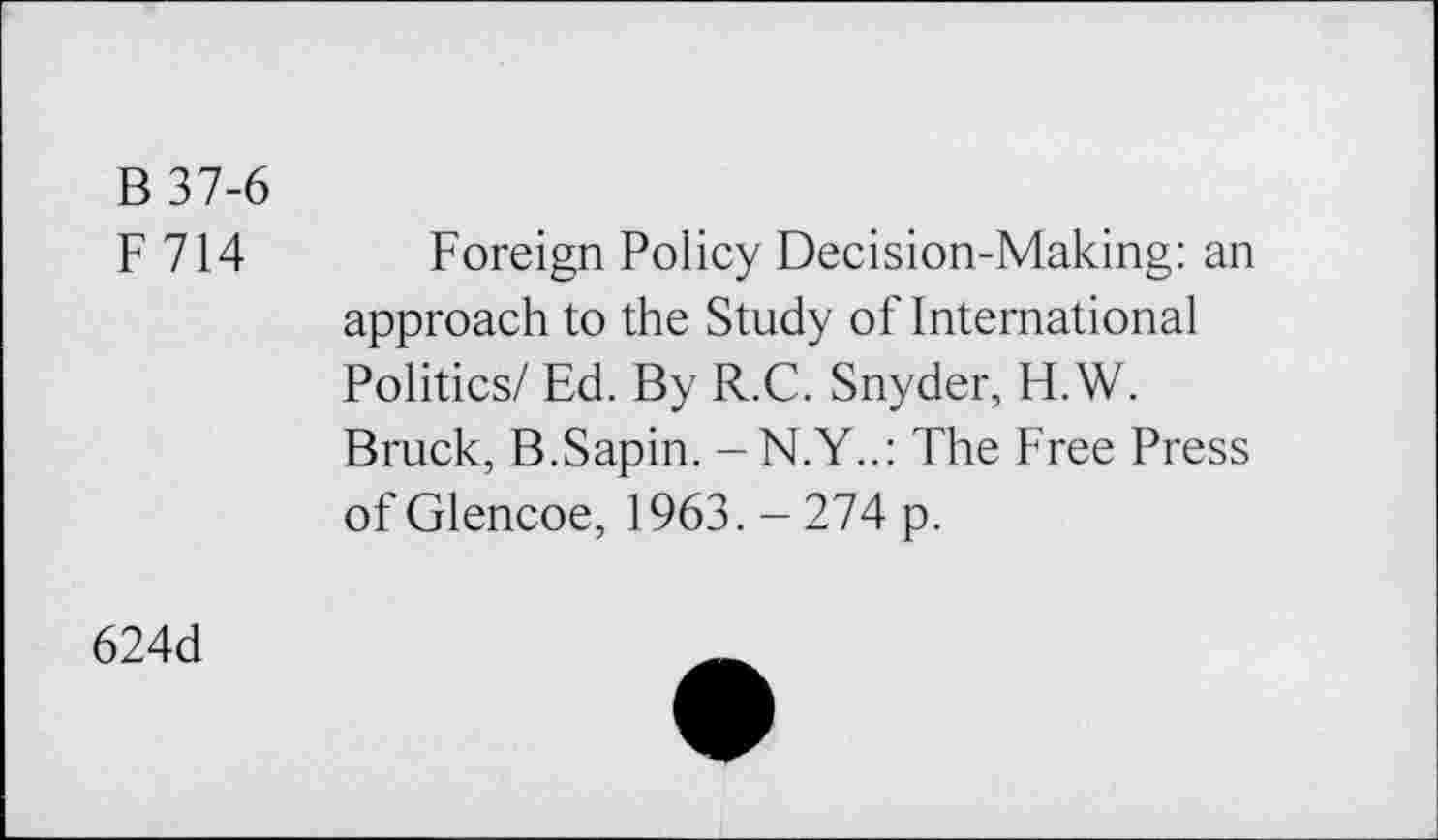 ﻿B 37-6
F714
Foreign Policy Decision-Making: an approach to the Study of International Politics/ Ed. By R.C. Snyder, H.W. Bruck, B.Sapin. - N.Y..: The Free Press of Glencoe, 1963.-274 p.
624d